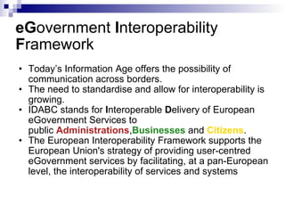 eG overnment  I nteroperability  F ramework Today’s Information Age offers the possibility of communication across borders.  The need to standardise and allow for interoperability is growing.  IDABC stands for  I nteroperable  D elivery of European eGovernment Services to public  Administrations , Businesses  and  Citizens .  The European Interoperability Framework supports the European Union's strategy of providing user-centred eGovernment services by facilitating, at a pan-European level, the interoperability of services and systems   