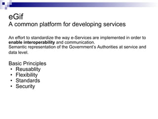 eGif A common platform for developing services An effort to standardize the way e-Services are implemented in order to  enable interoperability  and communication. Semantic representation of the Government’s Authorities at service and data level.   Basic Principles Reusablity Flexibility Standards Security 