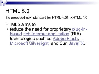 HTML 5.0 the proposed next standard for HTML 4.01, XHTML 1.0   HTML5 aims to  reduce the need for proprietary  plug-in-based   rich Internet application  (RIA) technologies such as  Adobe Flash ,  Microsoft Silverlight , and Sun  JavaFX .  
