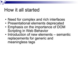 How it all started Need for complex and rich interfaces Presentational elements deprecated Emphasis on the importance of DOM Scripting in Web Behavior Introduction of new elements – semantic replacements for generic and meaningless tags 
