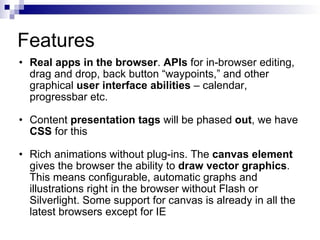Features Real apps in the browser .  APIs  for in-browser editing, drag and drop, back button “waypoints,” and other graphical  user interface abilities  – calendar, progressbar etc.  Content  presentation tags  will be phased  out , we have  CSS  for this Rich animations without plug-ins. The  canvas element  gives the browser the ability to  draw vector graphics . This means configurable, automatic graphs and illustrations right in the browser without Flash or Silverlight. Some support for canvas is already in all the latest browsers except for IE  