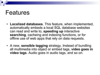 Features Localized databases . This feature, when implemented, automatically embeds a local SQL database websites can read and write to,  speeding up  interactive  searching , cacheing and indexing functions, or for offline use of web apps that rely on data requests.  A new,  sensible tagging  strategy. Instead of bundling all multimedia into object or embed tags,  video goes in video tags . Audio goes in audio tags, and so on.  