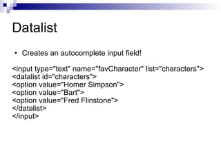 Creates an autocomplete input field! <input type="text" name="favCharacter" list="characters"> <datalist id="characters"> <option value="Homer Simpson"> <option value="Bart"> <option value="Fred Flinstone"> </datalist> </input> Datalist 
