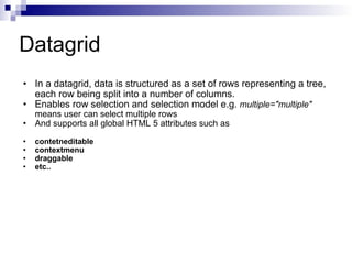 Datagrid In a datagrid, data is structured as a set of rows representing a tree, each row being split into a number of columns.  Enables row selection and selection model e.g.  multiple="multiple"  means user can select multiple rows And supports all global HTML 5 attributes such as contetneditable contextmenu draggable etc.. 