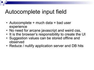 Autocomplete input field Autocomplete + much data = bad user experience No need for arcane javascript and weird css, It is the browser’s responsibility to create the UI Suggestion values can be stored offline and observed Reduce / nullify application server and DB hits 