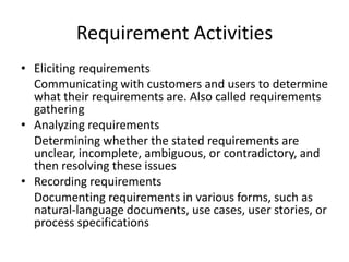 Requirement Activities
• Eliciting requirements
  Communicating with customers and users to determine
  what their requirements are. Also called requirements
  gathering
• Analyzing requirements
  Determining whether the stated requirements are
  unclear, incomplete, ambiguous, or contradictory, and
  then resolving these issues
• Recording requirements
  Documenting requirements in various forms, such as
  natural-language documents, use cases, user stories, or
  process specifications
 