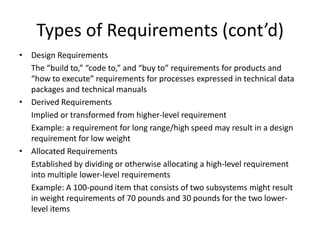 Types of Requirements (cont’d)
• Design Requirements
  The “build to,” “code to,” and “buy to” requirements for products and
  “how to execute” requirements for processes expressed in technical data
  packages and technical manuals
• Derived Requirements
  Implied or transformed from higher-level requirement
  Example: a requirement for long range/high speed may result in a design
  requirement for low weight
• Allocated Requirements
  Established by dividing or otherwise allocating a high-level requirement
  into multiple lower-level requirements
  Example: A 100-pound item that consists of two subsystems might result
  in weight requirements of 70 pounds and 30 pounds for the two lower-
  level items
 