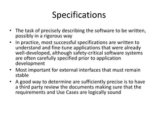 Specifications
• The task of precisely describing the software to be written,
  possibly in a rigorous way
• In practice, most successful specifications are written to
  understand and fine-tune applications that were already
  well-developed, although safety-critical software systems
  are often carefully specified prior to application
  development
• Most important for external interfaces that must remain
  stable
• A good way to determine are sufficiently precise is to have
  a third party review the documents making sure that the
  requirements and Use Cases are logically sound
 