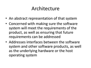 Architecture
• An abstract representation of that system
• Concerned with making sure the software
  system will meet the requirements of the
  product, as well as ensuring that future
  requirements can be addressed
• Addresses interfaces between the software
  system and other software products, as well
  as the underlying hardware or the host
  operating system
 