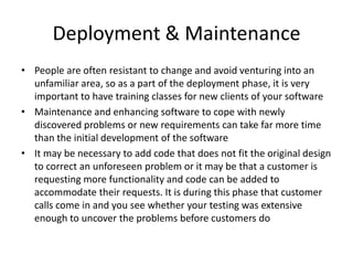 Deployment & Maintenance
• People are often resistant to change and avoid venturing into an
  unfamiliar area, so as a part of the deployment phase, it is very
  important to have training classes for new clients of your software
• Maintenance and enhancing software to cope with newly
  discovered problems or new requirements can take far more time
  than the initial development of the software
• It may be necessary to add code that does not fit the original design
  to correct an unforeseen problem or it may be that a customer is
  requesting more functionality and code can be added to
  accommodate their requests. It is during this phase that customer
  calls come in and you see whether your testing was extensive
  enough to uncover the problems before customers do
 