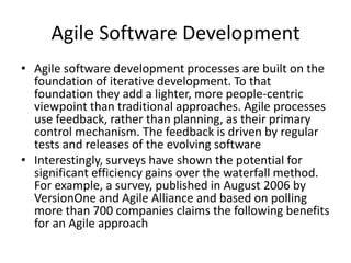 Agile Software Development
• Agile software development processes are built on the
  foundation of iterative development. To that
  foundation they add a lighter, more people-centric
  viewpoint than traditional approaches. Agile processes
  use feedback, rather than planning, as their primary
  control mechanism. The feedback is driven by regular
  tests and releases of the evolving software
• Interestingly, surveys have shown the potential for
  significant efficiency gains over the waterfall method.
  For example, a survey, published in August 2006 by
  VersionOne and Agile Alliance and based on polling
  more than 700 companies claims the following benefits
  for an Agile approach
 