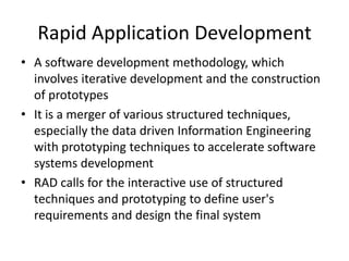 Rapid Application Development
• A software development methodology, which
  involves iterative development and the construction
  of prototypes
• It is a merger of various structured techniques,
  especially the data driven Information Engineering
  with prototyping techniques to accelerate software
  systems development
• RAD calls for the interactive use of structured
  techniques and prototyping to define user's
  requirements and design the final system
 