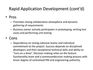 Rapid Application Development (cont’d)
• Pros
  – Promotes strong collaborative atmosphere and dynamic
    gathering of requirements
  – Business owner actively participates in prototyping, writing test
    cases and performing unit testing
• Cons
  – Dependency on strong cohesive teams and individual
    commitment to the project. Success depends on disciplined
    developers and their exceptional technical skills and ability to
    “turn on a dime”. Decision making relies on the feature
    functionality team and a communedecision making process with
    lesser degree of centralized PM and engineering authority.
 