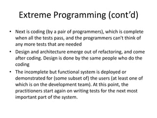 Extreme Programming (cont’d)
• Next is coding (by a pair of programmers), which is complete
  when all the tests pass, and the programmers can't think of
  any more tests that are needed
• Design and architecture emerge out of refactoring, and come
  after coding. Design is done by the same people who do the
  coding
• The incomplete but functional system is deployed or
  demonstrated for (some subset of) the users (at least one of
  which is on the development team). At this point, the
  practitioners start again on writing tests for the next most
  important part of the system.
 