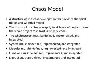 Chaos Model
• A structure of software development that extends the spiral
  model and waterfall model
• The phases of the life cycle apply to all levels of projects, from
  the whole project to individual lines of code
• The whole project must be defined, implemented, and
  integrated
• Systems must be defined, implemented, and integrated
• Modules must be defined, implemented, and integrated
• Functions must be defined, implemented, and integrated
• Lines of code are defined, implemented and integrated
 