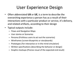 User Experience Design
• Often abbreviated UX or UE, is a term to describe the
  overarching experience a person has as a result of their
  interactions with a particular product or service, it's delivery,
  and related artifacts, according to their design
• Typical outputs include:
   –   Flows and Navigation Maps
   –   User stories or Scenarios
   –   Persona (Fictitious users to act out the scenarios)
   –   Wireframes (screen blueprints or storyboards)
   –   Prototypes (For interactive or in-the-mind simulation)
   –   Written specifications (describing the behavior or design)
   –   Graphic mockups (Precise visual of the expected end result)
 