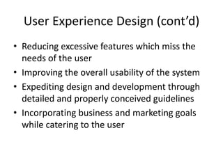 User Experience Design (cont’d)
• Reducing excessive features which miss the
  needs of the user
• Improving the overall usability of the system
• Expediting design and development through
  detailed and properly conceived guidelines
• Incorporating business and marketing goals
  while catering to the user
 