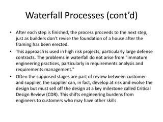 Waterfall Processes (cont’d)
• After each step is finished, the process proceeds to the next step,
  just as builders don't revise the foundation of a house after the
  framing has been erected.
• This approach is used in high risk projects, particularly large defense
  contracts. The problems in waterfall do not arise from "immature
  engineering practices, particularly in requirements analysis and
  requirements management."
• Often the supposed stages are part of review between customer
  and supplier, the supplier can, in fact, develop at risk and evolve the
  design but must sell off the design at a key milestone called Critical
  Design Review (CDR). This shifts engineering burdens from
  engineers to customers who may have other skills
 