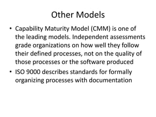 Other Models
• Capability Maturity Model (CMM) is one of
  the leading models. Independent assessments
  grade organizations on how well they follow
  their defined processes, not on the quality of
  those processes or the software produced
• ISO 9000 describes standards for formally
  organizing processes with documentation
 