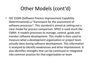 Other Models (cont’d)
• ISO 15504 (Software Process Improvement Capability
  Determination)is a "framework for the assessment of
  software processes". This standard is aimed at setting out a
  clear model for process comparison. SPICE is used much like
  CMMI. It models processes to manage, control, guide and
  monitor software development. This model is then used to
  measure what a development organization or project team
  actually does during software development. This information
  is analyzed to identify weaknesses and drive improvement. It
  also identifies strengths that can be continued or integrated
  into common practice for that organization or team
 