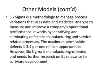 Other Models (cont’d)
• Six Sigma is a methodology to manage process
  variations that uses data and statistical analysis to
  measure and improve a company's operational
  performance. It works by identifying and
  eliminating defects in manufacturing and service-
  related processes. The maximum permissible
  defects is 3.4 per one million opportunities.
  However, Six Sigma is manufacturing-oriented
  and needs further research on its relevance to
  software development
 