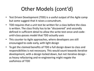 Other Models (cont’d)
• Test Driven Development (TDD) is a useful output of the Agile camp
  but some suggest that it raises a conundrum.
• TDD requires that a unit test be written for a class before the class
  is written. The class firstly has to be "discovered" and secondly
  defined in sufficient detail to allow the write-test-once-and-code-
  until-class-passes model that TDD actually uses
• This counter to Agile approaches, where developers are still
  encouraged to code early, with light design
• To get the claimed benefits of TDD a full design down to class and
  responsibilities is not necessary. This would count towards iterative
  development, with a design locked down, but not iterative design -
  as heavy refactoring and re-engineering might negate the
  usefulness of TDD
 