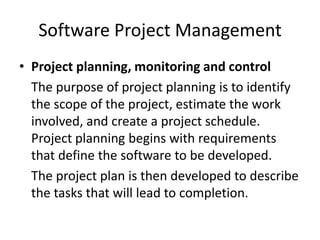 Software Project Management
• Project planning, monitoring and control
  The purpose of project planning is to identify
  the scope of the project, estimate the work
  involved, and create a project schedule.
  Project planning begins with requirements
  that define the software to be developed.
  The project plan is then developed to describe
  the tasks that will lead to completion.
 