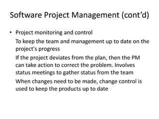 Software Project Management (cont’d)
• Project monitoring and control
  To keep the team and management up to date on the
  project's progress
  If the project deviates from the plan, then the PM
  can take action to correct the problem. Involves
  status meetings to gather status from the team
  When changes need to be made, change control is
  used to keep the products up to date
 
