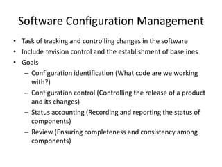 Software Configuration Management
• Task of tracking and controlling changes in the software
• Include revision control and the establishment of baselines
• Goals
   – Configuration identification (What code are we working
      with?)
   – Configuration control (Controlling the release of a product
      and its changes)
   – Status accounting (Recording and reporting the status of
      components)
   – Review (Ensuring completeness and consistency among
      components)
 