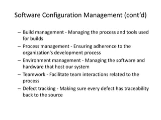 Software Configuration Management (cont’d)

 – Build management - Managing the process and tools used
   for builds
 – Process management - Ensuring adherence to the
   organization's development process
 – Environment management - Managing the software and
   hardware that host our system
 – Teamwork - Facilitate team interactions related to the
   process
 – Defect tracking - Making sure every defect has traceability
   back to the source
 