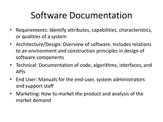 Software Documentation
• Requirements: Identify attributes, capabilities, characteristics,
  or qualities of a system
• Architecture/Design: Overview of software. Includes relations
  to an environment and construction principles in design of
  software components
• Technical: Documentation of code, algorithms, interfaces, and
  APIs
• End User: Manuals for the end-user, system administrators
  and support staff
• Marketing: How to market the product and analysis of the
  market demand
 