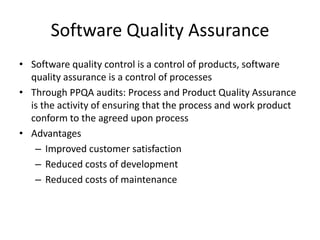 Software Quality Assurance
• Software quality control is a control of products, software
  quality assurance is a control of processes
• Through PPQA audits: Process and Product Quality Assurance
  is the activity of ensuring that the process and work product
  conform to the agreed upon process
• Advantages
   – Improved customer satisfaction
   – Reduced costs of development
   – Reduced costs of maintenance
 