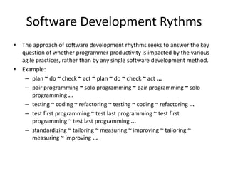 Software Development Rythms
• The approach of software development rhythms seeks to answer the key
  question of whether programmer productivity is impacted by the various
  agile practices, rather than by any single software development method.
• Example:
   – plan ~ do ~ check ~ act ~ plan ~ do ~ check ~ act ...
   – pair programming ~ solo programming ~ pair programming ~ solo
      programming ...
   – testing ~ coding ~ refactoring ~ testing ~ coding ~ refactoring ...
   – test first programming ~ test last programming ~ test first
      programming ~ test last programming ...
   – standardizing ~ tailoring ~ measuring ~ improving ~ tailoring ~
      measuring ~ improving ...
 
