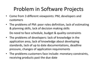 Problem in Software Projects
• Come from 3 different viewpoints: PM, developers and
  customers
• The problems of PM: poor roles definition, lack of estimating
  & planning skills, lack of decision making skills
  Do need to face schedule, budget & quality constraints
• The problems of developers: lack of knowledge in the
  application area, lack of knowledge about developing
  standards, lack of up to date documentations, deadline
  pressure, changes of application requirements
• The problems customers face include: monetary constraints,
  receiving products past the due date
 