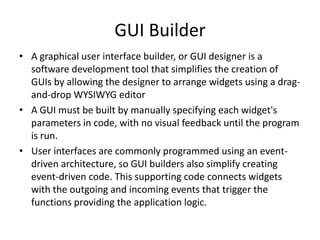 GUI Builder
• A graphical user interface builder, or GUI designer is a
  software development tool that simplifies the creation of
  GUIs by allowing the designer to arrange widgets using a drag-
  and-drop WYSIWYG editor
• A GUI must be built by manually specifying each widget's
  parameters in code, with no visual feedback until the program
  is run.
• User interfaces are commonly programmed using an event-
  driven architecture, so GUI builders also simplify creating
  event-driven code. This supporting code connects widgets
  with the outgoing and incoming events that trigger the
  functions providing the application logic.
 