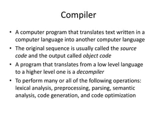 Compiler
• A computer program that translates text written in a
  computer language into another computer language
• The original sequence is usually called the source
  code and the output called object code
• A program that translates from a low level language
  to a higher level one is a decompiler
• To perform many or all of the following operations:
  lexical analysis, preprocessing, parsing, semantic
  analysis, code generation, and code optimization
 