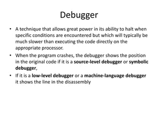 Debugger
• A technique that allows great power in its ability to halt when
  specific conditions are encountered but which will typically be
  much slower than executing the code directly on the
  appropriate processor.
• When the program crashes, the debugger shows the position
  in the original code if it is a source-level debugger or symbolic
  debugger,
• If it is a low-level debugger or a machine-language debugger
  it shows the line in the disassembly
 