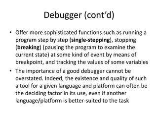 Debugger (cont’d)
• Offer more sophisticated functions such as running a
  program step by step (single-stepping), stopping
  (breaking) (pausing the program to examine the
  current state) at some kind of event by means of
  breakpoint, and tracking the values of some variables
• The importance of a good debugger cannot be
  overstated. Indeed, the existence and quality of such
  a tool for a given language and platform can often be
  the deciding factor in its use, even if another
  language/platform is better-suited to the task
 