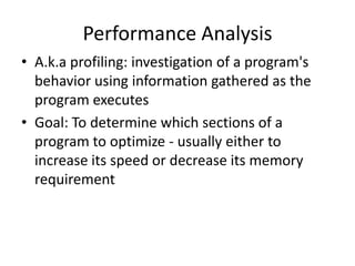 Performance Analysis
• A.k.a profiling: investigation of a program's
  behavior using information gathered as the
  program executes
• Goal: To determine which sections of a
  program to optimize - usually either to
  increase its speed or decrease its memory
  requirement
 