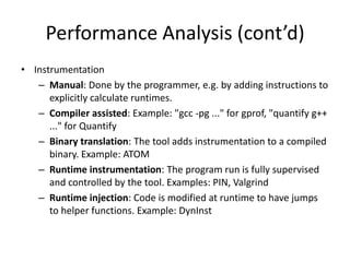 Performance Analysis (cont’d)
• Instrumentation
   – Manual: Done by the programmer, e.g. by adding instructions to
      explicitly calculate runtimes.
   – Compiler assisted: Example: "gcc -pg ..." for gprof, "quantify g++
      ..." for Quantify
   – Binary translation: The tool adds instrumentation to a compiled
      binary. Example: ATOM
   – Runtime instrumentation: The program run is fully supervised
      and controlled by the tool. Examples: PIN, Valgrind
   – Runtime injection: Code is modified at runtime to have jumps
      to helper functions. Example: DynInst
 