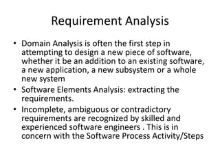 Requirement Analysis
• Domain Analysis is often the first step in
  attempting to design a new piece of software,
  whether it be an addition to an existing software,
  a new application, a new subsystem or a whole
  new system
• Software Elements Analysis: extracting the
  requirements.
• Incomplete, ambiguous or contradictory
  requirements are recognized by skilled and
  experienced software engineers . This is in
  concern with the Software Process Activity/Steps
 