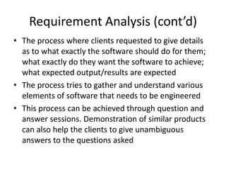 Requirement Analysis (cont’d)
• The process where clients requested to give details
  as to what exactly the software should do for them;
  what exactly do they want the software to achieve;
  what expected output/results are expected
• The process tries to gather and understand various
  elements of software that needs to be engineered
• This process can be achieved through question and
  answer sessions. Demonstration of similar products
  can also help the clients to give unambiguous
  answers to the questions asked
 