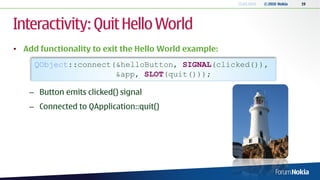 13.04.2010   © 2010 Nokia   19




Interactivity: Quit Hello World
• Add functionality to exit the Hello World example:
     QObject::connect(&helloButton, SIGNAL(clicked()),
                      &app, SLOT(quit()));

    – Button emits clicked() signal
    – Connected to QApplication::quit()
 
