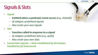 13.04.2010   © 2010 Nokia   20




Signals & Slots
• Signal
    – Emitted when a particular event occurs (e.g., clicked())
    – Qt widgets: predefined signals
    – Also create your own signals
• Slot
    – Function called in response to a signal
    – Qt widgets: predefined slots (e.g., quit())
    – Also create your own slots
• Connection signals  slots established by developer,
  handled by Qt framework
 