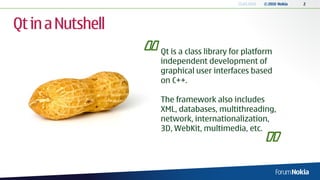 13.04.2010   © 2010 Nokia   2




Qt in a Nutshell
                   Qt is a class library for platform
                   independent development of
                   graphical user interfaces based
                   on C++.

                   The framework also includes
                   XML, databases, multithreading,
                   network, internationalization,
                   3D, WebKit, multimedia, etc.
 