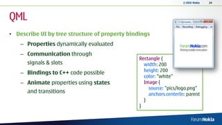 © 2010 Nokia   24




QML
• Describe UI by tree structure of property bindings
    – Properties dynamically evaluated
    – Communication through
                                                Rectangle {
      signals & slots                             width: 200
    – Bindings to C++ code possible               height: 200
                                                  color: "white"
    – Animate properties using states             Image {
                                                    source: "pics/logo.png"
      and transitions                               anchors.centerIn: parent
                                                  }
                                                }
 
