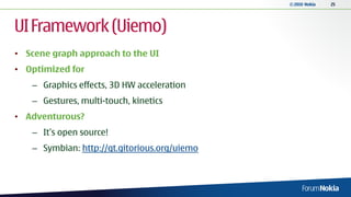 © 2010 Nokia   25




UI Framework (Uiemo)
• Scene graph approach to the UI
• Optimized for
   – Graphics effects, 3D HW acceleration
   – Gestures, multi-touch, kinetics
• Adventurous?
   – It’s open source!
   – Symbian: http://qt.gitorious.org/uiemo
 