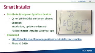 13.04.2010   © 2010 Nokia   29




Smart Installer
• Distribute Qt apps on Symbian devices
   – Qt not pre-installed on current phones
   – Solution:
      installation / update on demand
   – Package Smart Installer with your app
• Download
   – http://qt.nokia.com/developer/nokia-smart-installer-for-symbian
   – Final: H1 2010
 