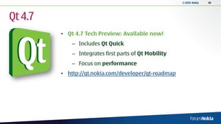 © 2010 Nokia   30




Qt 4.7
         • Qt 4.7 Tech Preview: Available now!
             – Includes Qt Quick
             – Integrates first parts of Qt Mobility
             – Focus on performance
         • http://qt.nokia.com/developer/qt-roadmap
 