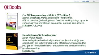 13.04.2010   © 2010 Nokia   31




Qt Books
           C++ GUI Programming with Qt 4 (2nd edition)
           Jasmin Blanchette, Mark Summerfield. Prentice Hall.
           Official book for Qt development. Good for looking things up or for
           enhancing your knowledge, average for learning from scratch.
           Status: Qt 4.3, 2008



           Foundations of Qt Development
           Johan Thelin. Apress.
           More in-depth and technically oriented explanation of Qt. Most
           other books are rather similar to the official documentation that
           you get for free with the SDK – this is different, and is therefore a
           good companion.
           Status: 2007
 